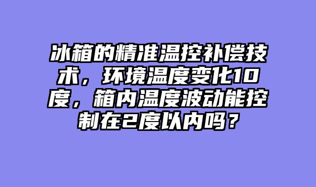 冰箱的精准温控补偿技术，环境温度变化10度，箱内温度波动能控制在2度以内吗？