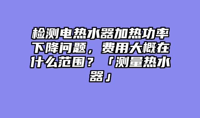 检测电热水器加热功率下降问题，费用大概在什么范围？「测量热水器」