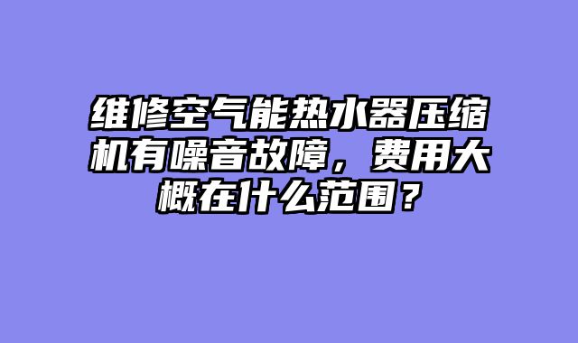 维修空气能热水器压缩机有噪音故障，费用大概在什么范围？