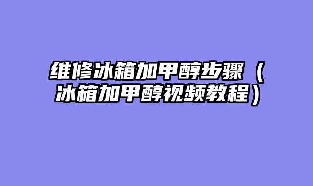 维修冰箱加甲醇步骤（冰箱加甲醇视频教程）