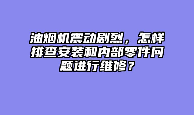 油烟机震动剧烈，怎样排查安装和内部零件问题进行维修？