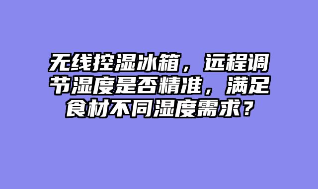 无线控湿冰箱，远程调节湿度是否精准，满足食材不同湿度需求？