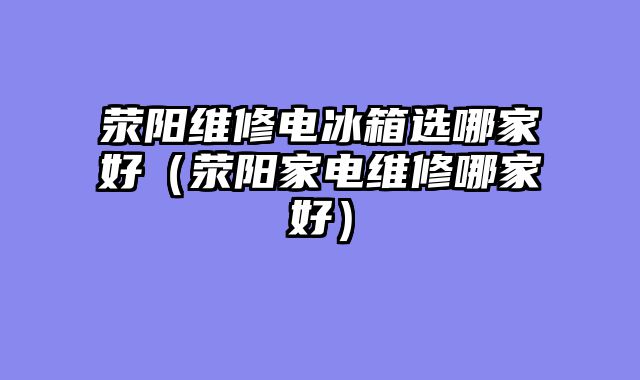 荥阳维修电冰箱选哪家好（荥阳家电维修哪家好）