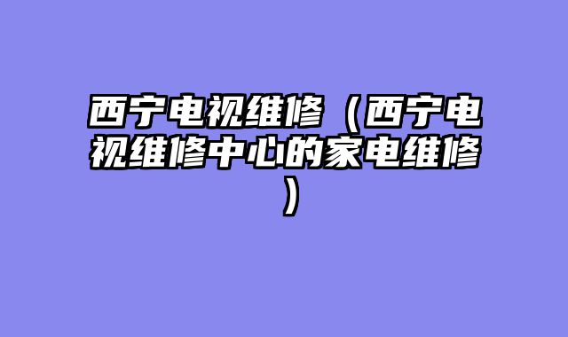 西宁电视维修（西宁电视维修中心的家电维修）