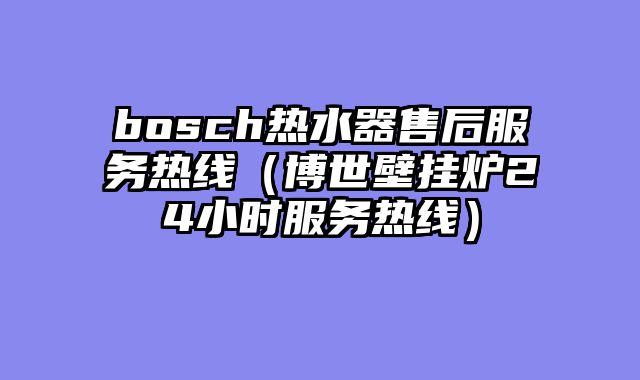 bosch热水器售后服务热线（博世壁挂炉24小时服务热线）