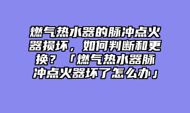燃气热水器的脉冲点火器损坏，如何判断和更换？「燃气热水器脉冲点火器坏了怎么办」