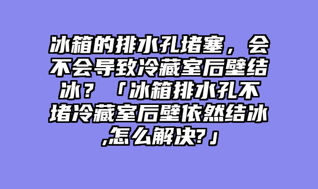 冰箱的排水孔堵塞，会不会导致冷藏室后壁结冰？「冰箱排水孔不堵冷藏室后壁依然结冰,怎么解决?」