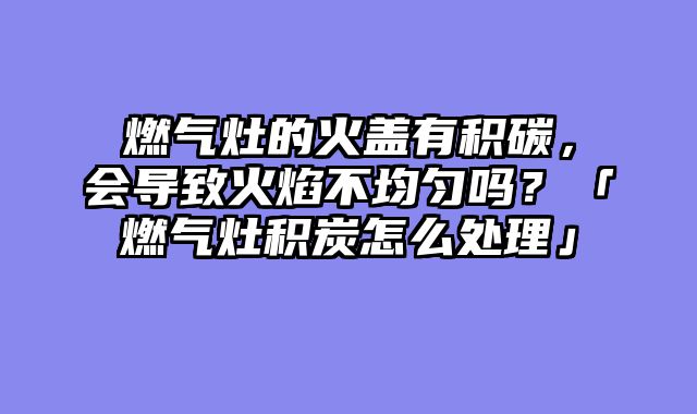 燃气灶的火盖有积碳，会导致火焰不均匀吗？「燃气灶积炭怎么处理」