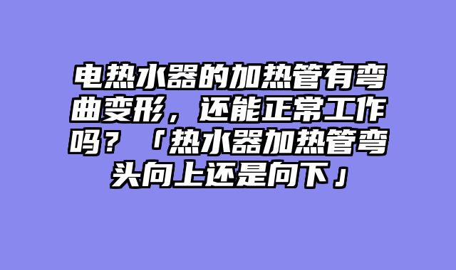 电热水器的加热管有弯曲变形，还能正常工作吗？「热水器加热管弯头向上还是向下」