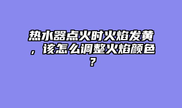 热水器点火时火焰发黄，该怎么调整火焰颜色？