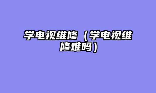 学电视维修（学电视维修难吗）