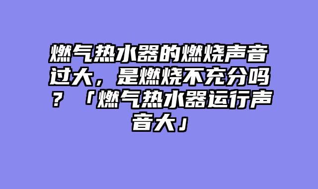 燃气热水器的燃烧声音过大，是燃烧不充分吗？「燃气热水器运行声音大」