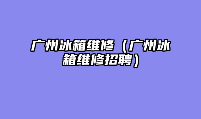 广州冰箱维修（广州冰箱维修招聘）
