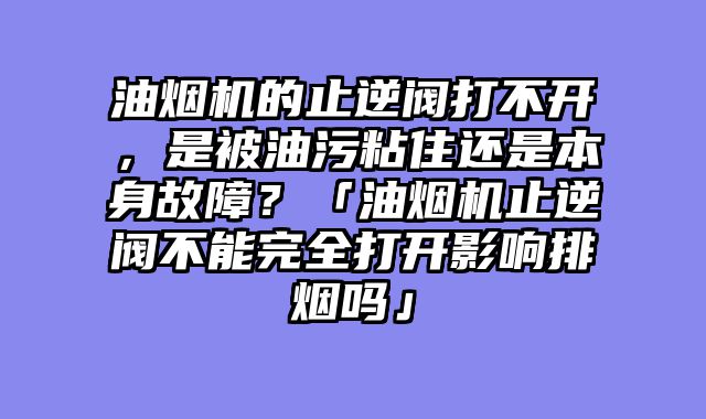 油烟机的止逆阀打不开，是被油污粘住还是本身故障？「油烟机止逆阀不能完全打开影响排烟吗」