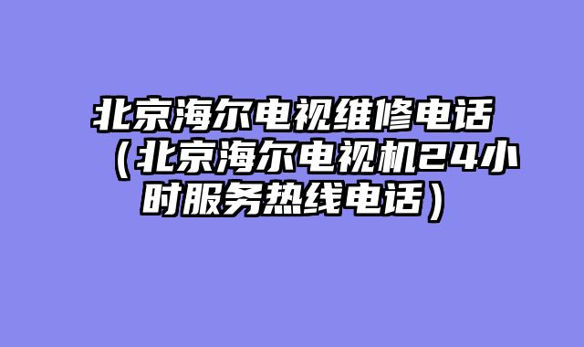 北京海尔电视维修电话（北京海尔电视机24小时服务热线电话）