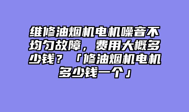 维修油烟机电机噪音不均匀故障，费用大概多少钱？「修油烟机电机多少钱一个」