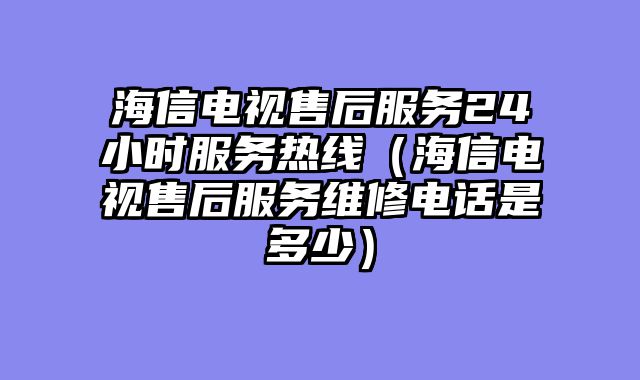 海信电视售后服务24小时服务热线（海信电视售后服务维修电话是多少）