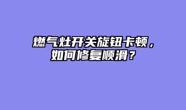 燃气灶开关旋钮卡顿，如何修复顺滑？