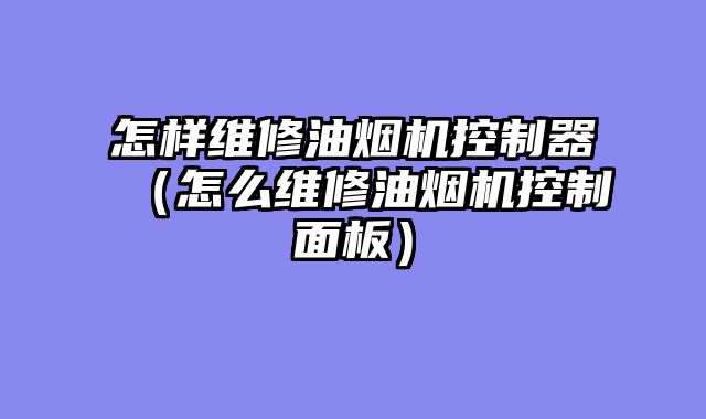 怎样维修油烟机控制器（怎么维修油烟机控制面板）