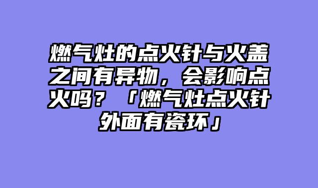 燃气灶的点火针与火盖之间有异物，会影响点火吗？「燃气灶点火针外面有瓷环」