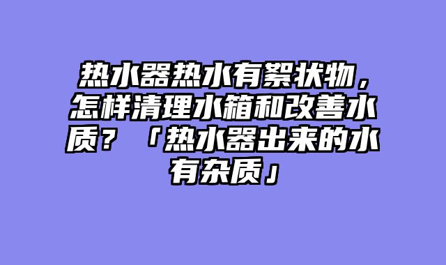热水器热水有絮状物，怎样清理水箱和改善水质？「热水器出来的水有杂质」