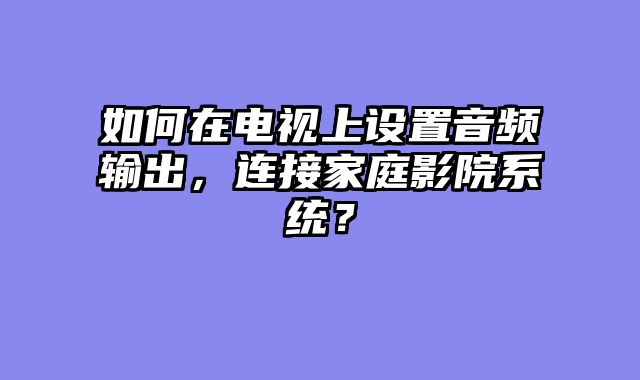 如何在电视上设置音频输出，连接家庭影院系统？