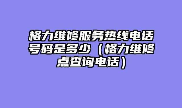格力维修服务热线电话号码是多少（格力维修点查询电话）