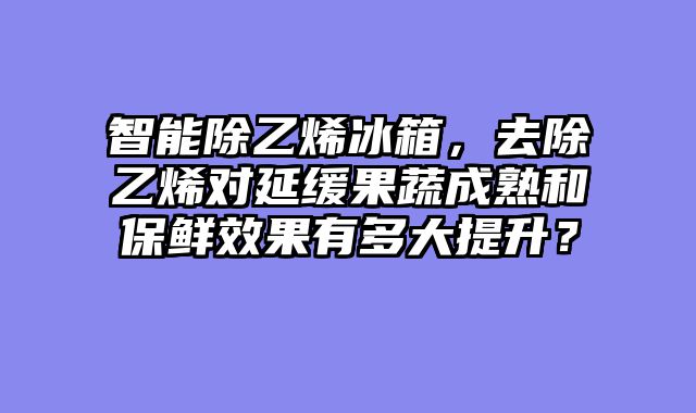 智能除乙烯冰箱，去除乙烯对延缓果蔬成熟和保鲜效果有多大提升？