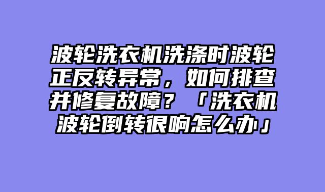 波轮洗衣机洗涤时波轮正反转异常，如何排查并修复故障？「洗衣机波轮倒转很响怎么办」