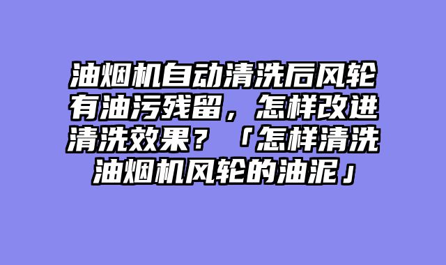 油烟机自动清洗后风轮有油污残留，怎样改进清洗效果？「怎样清洗油烟机风轮的油泥」