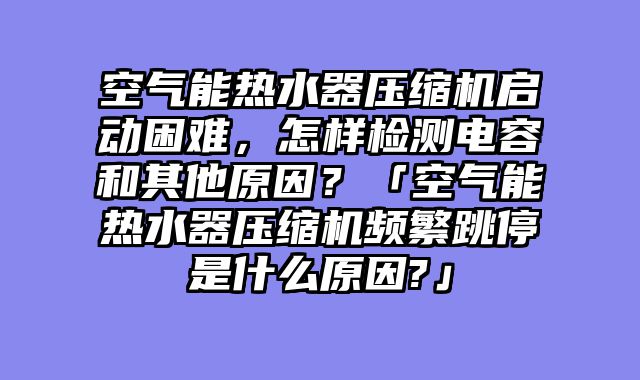 空气能热水器压缩机启动困难，怎样检测电容和其他原因？「空气能热水器压缩机频繁跳停是什么原因?」