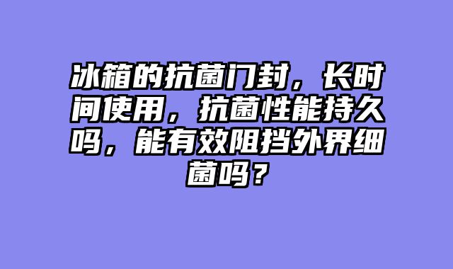 冰箱的抗菌门封，长时间使用，抗菌性能持久吗，能有效阻挡外界细菌吗？