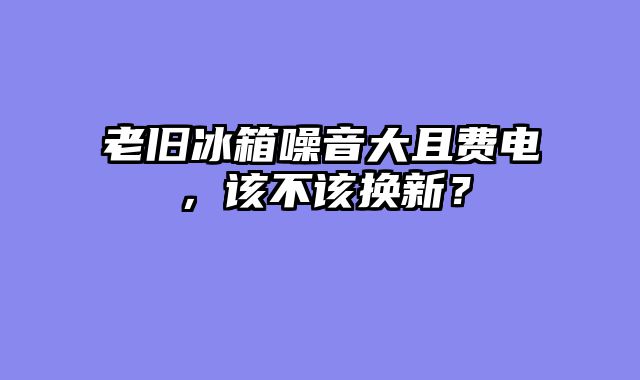 老旧冰箱噪音大且费电，该不该换新？