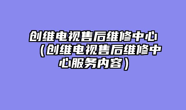 创维电视售后维修中心（创维电视售后维修中心服务内容）