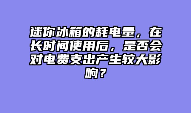 迷你冰箱的耗电量，在长时间使用后，是否会对电费支出产生较大影响？