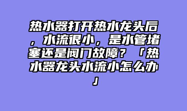 热水器打开热水龙头后，水流很小，是水管堵塞还是阀门故障？「热水器龙头水流小怎么办」