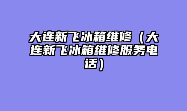 大连新飞冰箱维修（大连新飞冰箱维修服务电话）