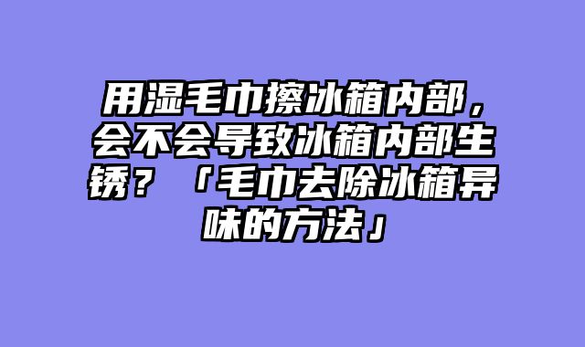 用湿毛巾擦冰箱内部，会不会导致冰箱内部生锈？「毛巾去除冰箱异味的方法」