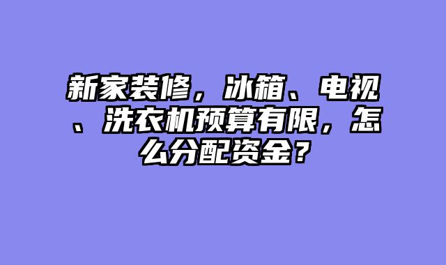 新家装修，冰箱、电视、洗衣机预算有限，怎么分配资金？