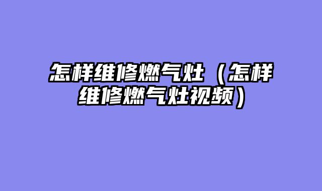 怎样维修燃气灶（怎样维修燃气灶视频）