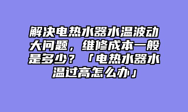 解决电热水器水温波动大问题，维修成本一般是多少？「电热水器水温过高怎么办」