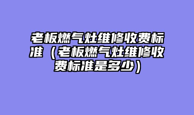 老板燃气灶维修收费标准（老板燃气灶维修收费标准是多少）