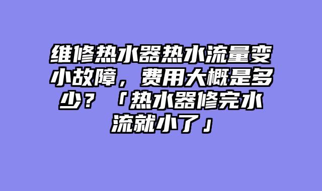 维修热水器热水流量变小故障，费用大概是多少？「热水器修完水流就小了」