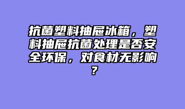 抗菌塑料抽屉冰箱，塑料抽屉抗菌处理是否安全环保，对食材无影响？
