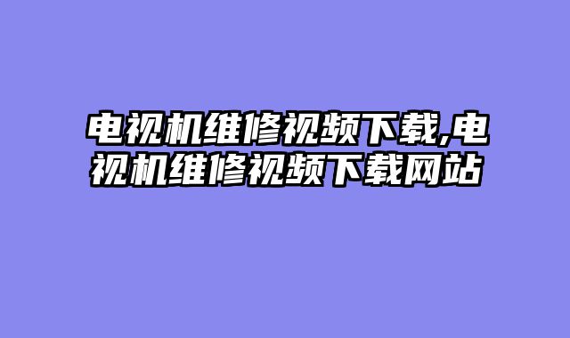 电视机维修视频下载,电视机维修视频下载网站