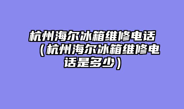 杭州海尔冰箱维修电话（杭州海尔冰箱维修电话是多少）