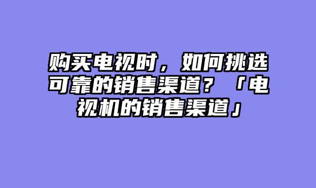 购买电视时，如何挑选可靠的销售渠道？「电视机的销售渠道」