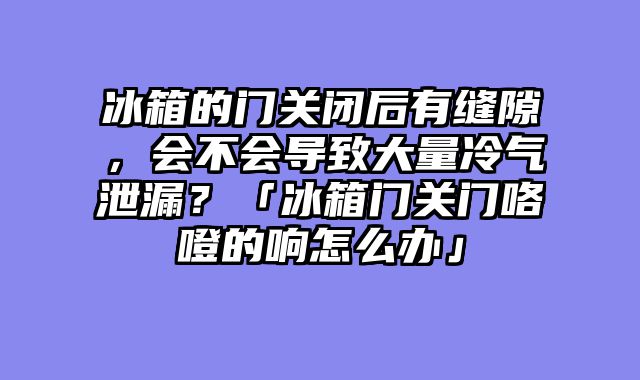 冰箱的门关闭后有缝隙，会不会导致大量冷气泄漏？「冰箱门关门咯噔的响怎么办」