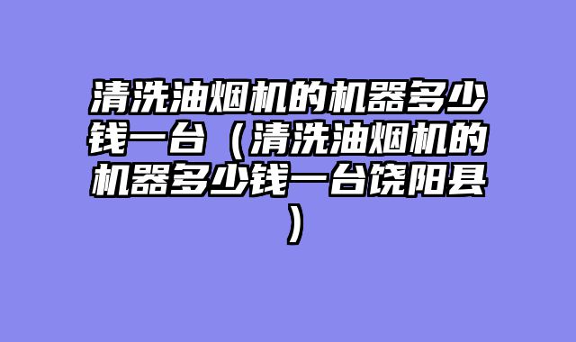 清洗油烟机的机器多少钱一台（清洗油烟机的机器多少钱一台饶阳县）