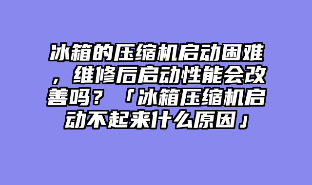 冰箱的压缩机启动困难，维修后启动性能会改善吗？「冰箱压缩机启动不起来什么原因」